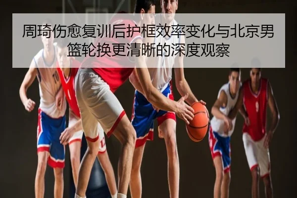 周琦伤愈复训后护框效率变化与北京男篮轮换更清晰的深度观察