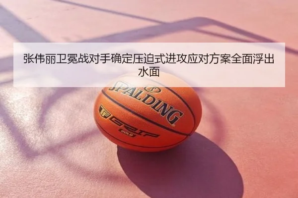 张伟丽卫冕战对手确定压迫式进攻应对方案全面浮出水面