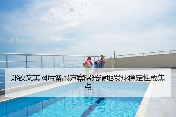 郑钦文美网后备战方案曝光硬地发球稳定性成焦点