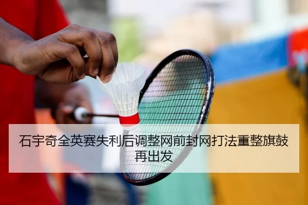 石宇奇全英赛失利后调整网前封网打法重整旗鼓再出发