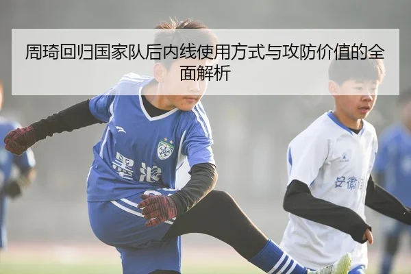 周琦回归国家队后内线使用方式与攻防价值的全面解析
