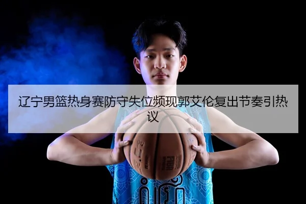 辽宁男篮热身赛防守失位频现郭艾伦复出节奏引热议