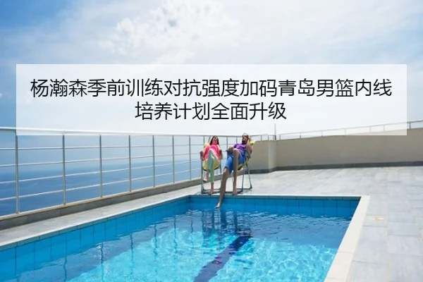 杨瀚森季前训练对抗强度加码青岛男篮内线培养计划全面升级