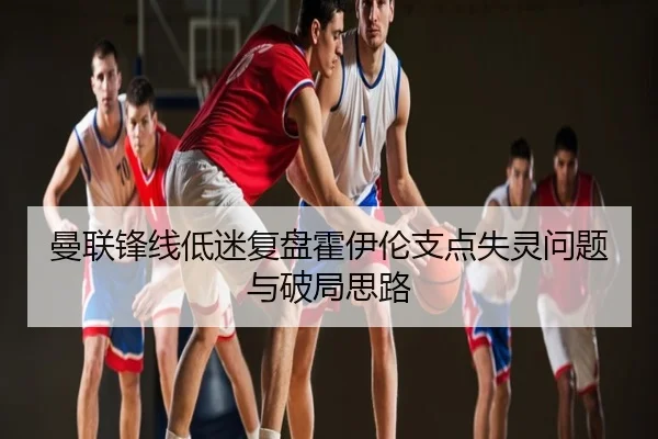 曼联锋线低迷复盘霍伊伦支点失灵问题与破局思路